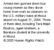 Text Box: Armed men gunned down four young women as they drove home from work as cleaners on the U.S. military base at Mosul airport on August 31, 2004. Three of them died, including Tara Majid Boutros, aged nineteen, a literature student at the university in Mosul.
© 2005 Human Rights Watch

