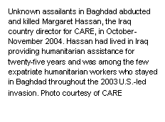 Text Box: Unknown assailants in Baghdad abducted and killed Margaret Hassan, the Iraq country director for CARE, in October-November 2004. Hassan had lived in Iraq providing humanitarian assistance for twenty-five years and was among the few expatriate humanitarian workers who stayed in Baghdad throughout the 2003 U.S.-led invasion. Photo courtesy of CARE
